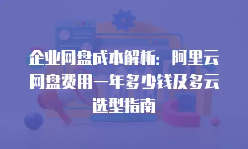 企业网盘成本解析：阿里云网盘费用一年多少钱及多云选型指南