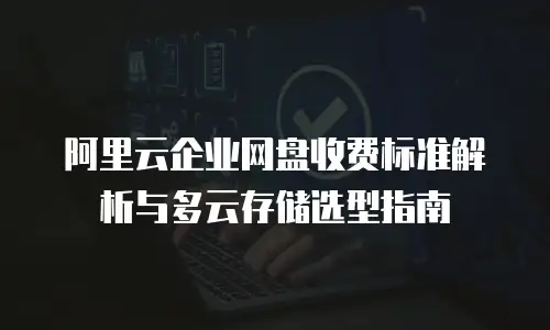 阿里云企业网盘收费标准解析与多云存储选型指南