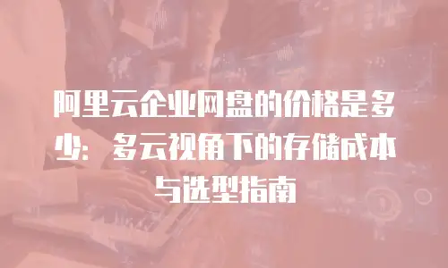 阿里云企业网盘的价格是多少：多云视角下的存储成本与选型指南