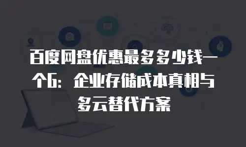 百度网盘优惠最多多少钱一个G：企业存储成本真相与多云替代方案