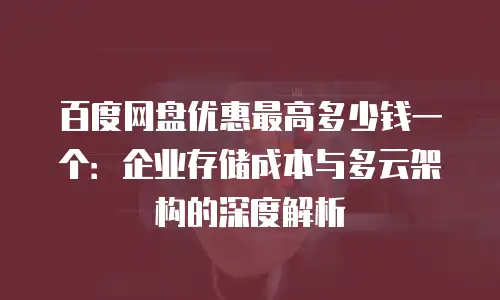 百度网盘优惠最高多少钱一个：企业存储成本与多云架构的深度解析