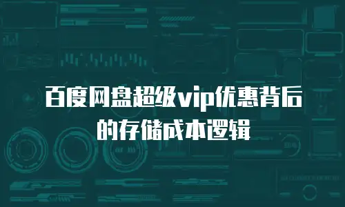 百度网盘超级vip优惠背后的存储成本逻辑