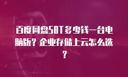 百度网盘50T多少钱一台电脑版？企业存储上云怎么选？