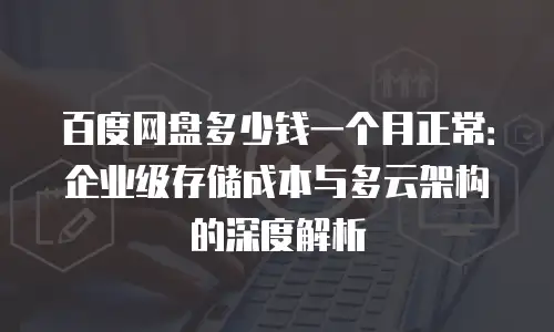 百度网盘多少钱一个月正常：企业级存储成本与多云架构的深度解析