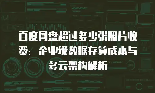 百度网盘超过多少张照片收费：企业级数据存算成本与多云架构解析