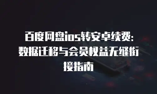 百度网盘ios转安卓续费：数据迁移与会员权益无缝衔接指南