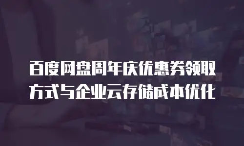 百度网盘周年庆优惠券领取方式与企业云存储成本优化