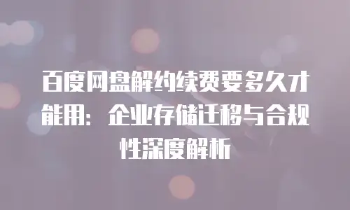百度网盘解约续费要多久才能用：企业存储迁移与合规性深度解析