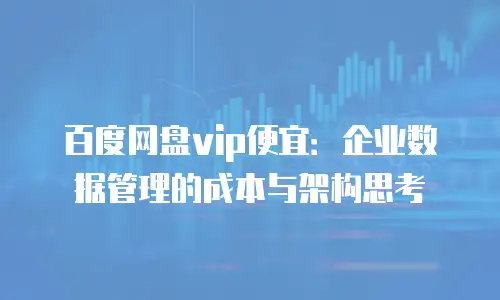 百度网盘vip便宜：企业数据管理的成本与架构思考