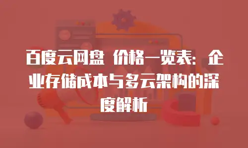 百度云网盘 价格一览表：企业存储成本与多云架构的深度解析