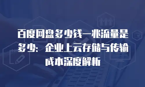 百度网盘多少钱一兆流量是多少：企业上云存储与传输成本深度解析