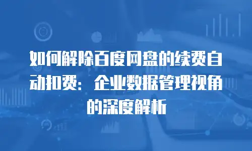 如何解除百度网盘的续费自动扣费：企业数据管理视角的深度解析