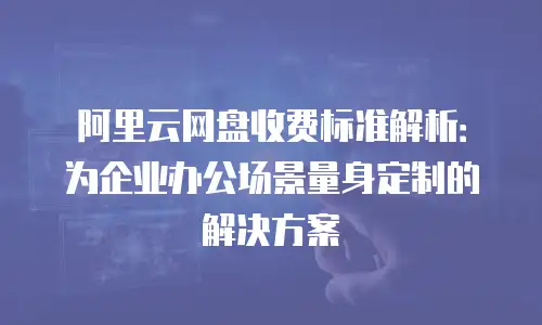 阿里云网盘收费标准解析：为企业办公场景量身定制的解决方案