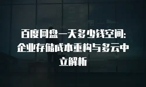 百度网盘一天多少钱空间：企业存储成本重构与多云中立解析