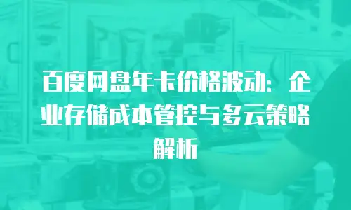 百度网盘年卡价格波动：企业存储成本管控与多云策略解析