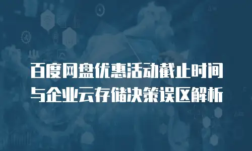 百度网盘优惠活动截止时间与企业云存储决策误区解析