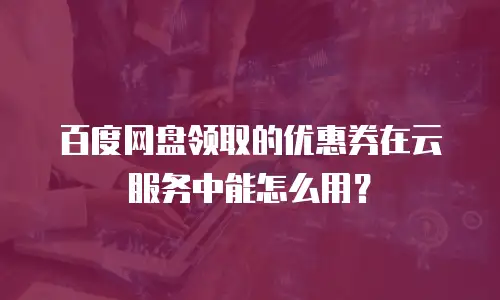 百度网盘领取的优惠券在云服务中能怎么用？