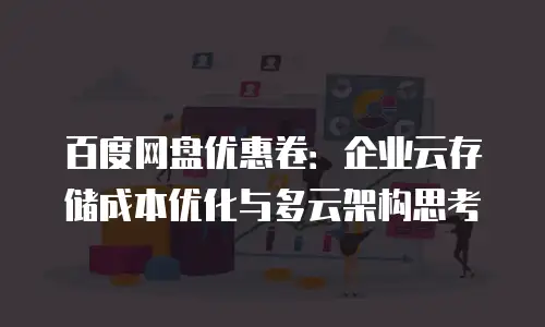 百度网盘优惠卷：企业云存储成本优化与多云架构思考