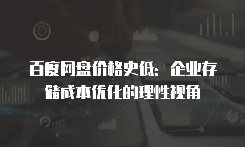 百度网盘价格史低：企业存储成本优化的理性视角