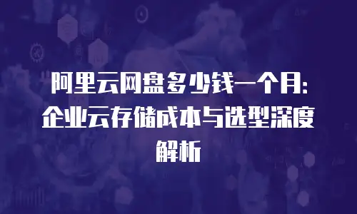 阿里云网盘多少钱一个月：企业云存储成本与选型深度解析