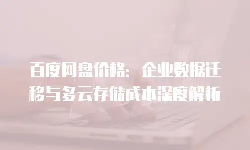 百度网盘价格：企业数据迁移与多云存储成本深度解析