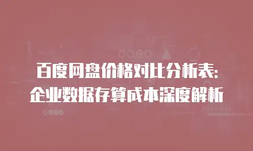 百度网盘价格对比分析表：企业数据存算成本深度解析
