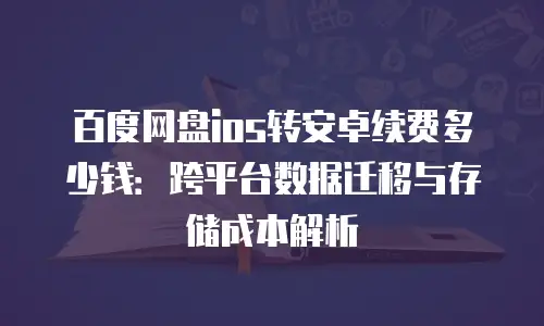 百度网盘ios转安卓续费多少钱：跨平台数据迁移与存储成本解析