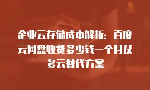 企业云存储成本解析：百度云网盘收费多少钱一个月及多云替代方案
