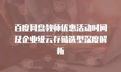百度网盘教师优惠活动时间及企业级云存储选型深度解析