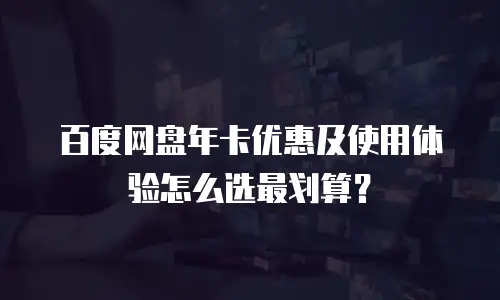 百度网盘年卡优惠及使用体验怎么选最划算？