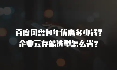 百度网盘包年优惠多少钱？企业云存储选型怎么省？