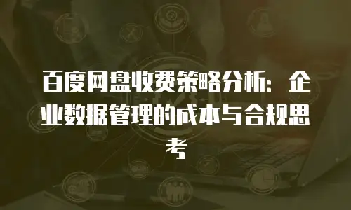 百度网盘收费策略分析：企业数据管理的成本与合规思考