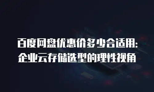 百度网盘优惠价多少合适用：企业云存储选型的理性视角