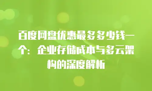 百度网盘优惠最多多少钱一个：企业存储成本与多云架构的深度解析
