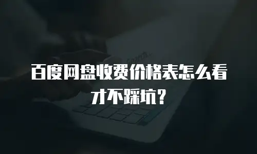 百度网盘收费价格表怎么看才不踩坑？