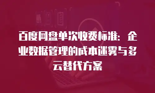 百度网盘单次收费标准：企业数据管理的成本迷雾与多云替代方案