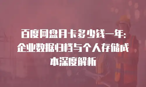百度网盘月卡多少钱一年：企业数据归档与个人存储成本深度解析