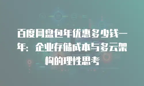 百度网盘包年优惠多少钱一年：企业存储成本与多云架构的理性思考