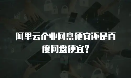 阿里云企业网盘便宜还是百度网盘便宜？