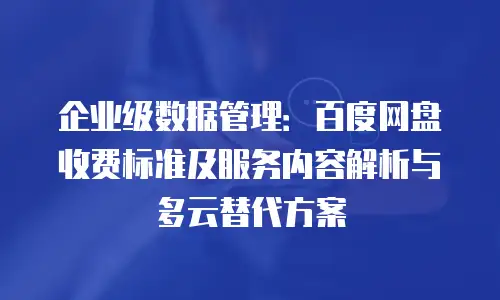 企业级数据管理：百度网盘收费标准及服务内容解析与多云替代方案