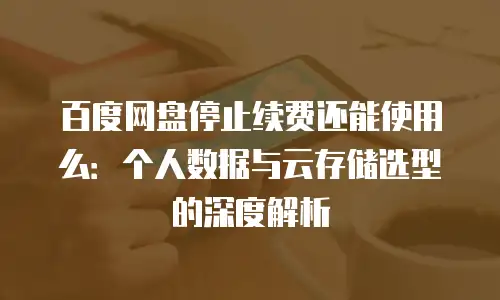 百度网盘停止续费还能使用么：个人数据与云存储选型的深度解析