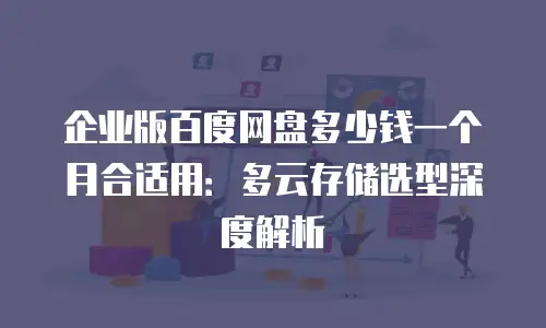 企业版百度网盘多少钱一个月合适用：多云存储选型深度解析