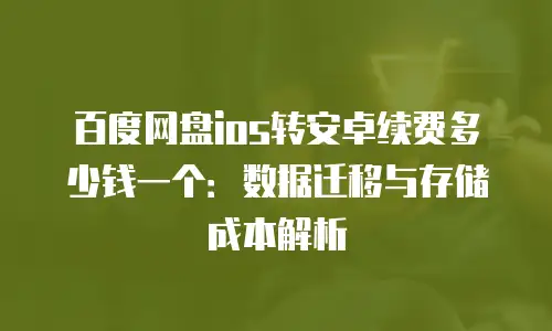 百度网盘ios转安卓续费多少钱一个：数据迁移与存储成本解析