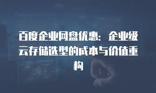 百度企业网盘优惠：企业级云存储选型的成本与价值重构