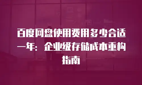 百度网盘使用费用多少合适一年：企业级存储成本重构指南