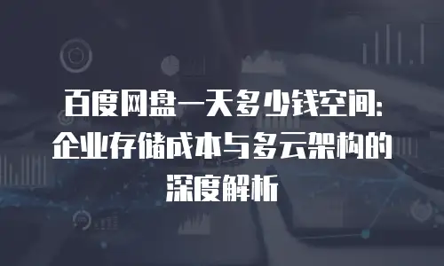 百度网盘一天多少钱空间：企业存储成本与多云架构的深度解析
