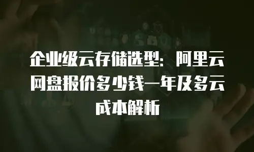 企业级云存储选型：阿里云网盘报价多少钱一年及多云成本解析