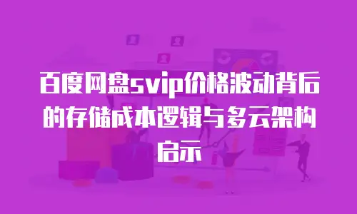 百度网盘svip价格波动背后的存储成本逻辑与多云架构启示