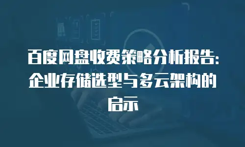百度网盘收费策略分析报告：企业存储选型与多云架构的启示