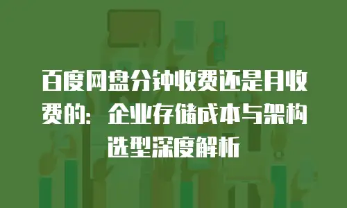百度网盘分钟收费还是月收费的：企业存储成本与架构选型深度解析